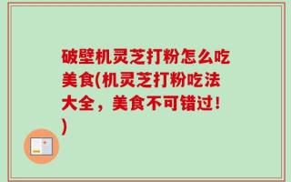 破壁机灵芝打粉怎么吃美食(机灵芝打粉吃法大全，美食不可错过！)