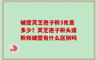 破壁灵芝孢子粉3克是多少？灵芝孢子粉头道粉和破壁有什么区别吗