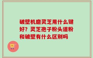 破壁机磨灵芝用什么键好？灵芝孢子粉头道粉和破壁有什么区别吗