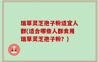 瑞草灵芝孢子粉适宜人群(适合哪些人群食用瑞草灵芝孢子粉？)
