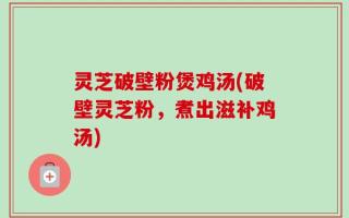 灵芝破壁粉煲鸡汤(破壁灵芝粉，煮出滋补鸡汤)