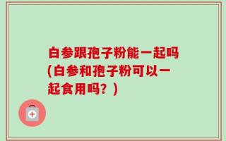 白参跟孢子粉能一起吗(白参和孢子粉可以一起食用吗？)