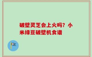 破壁灵芝会上火吗？小米绿豆破壁机食谱