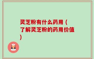 灵芝粉有什么药用 (了解灵芝粉的药用价值)