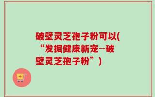破壁灵芝孢子粉可以(“发掘健康新宠--破壁灵芝孢子粉”)