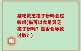 猫吃灵芝孢子粉吗会过敏吗(猫可以食用灵芝孢子粉吗？是否会导致过敏？)