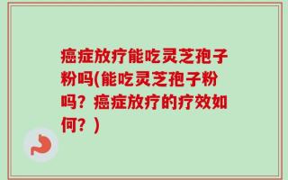 癌症放疗能吃灵芝孢子粉吗(能吃灵芝孢子粉吗？癌症放疗的疗效如何？)
