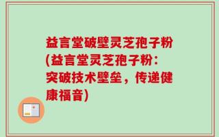 益言堂破壁灵芝孢子粉(益言堂灵芝孢子粉：突破技术壁垒，传递健康福音)