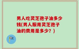 男人吃灵芝孢子油多少钱(男人服用灵芝孢子油的费用是多少？)