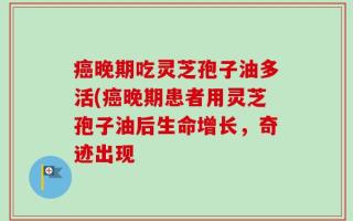 癌晚期吃灵芝孢子油多活(癌晚期患者用灵芝孢子油后生命增长，奇迹出现