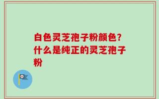 白色灵芝孢子粉颜色？什么是纯正的灵芝孢子粉