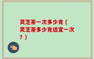 灵芝茶一次多少克 (灵芝茶多少克适宜一次？)