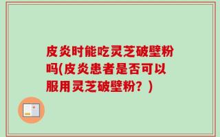 皮炎时能吃灵芝破壁粉吗(皮炎患者是否可以服用灵芝破壁粉？)