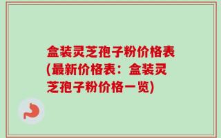 盒装灵芝孢子粉价格表(最新价格表：盒装灵芝孢子粉价格一览)