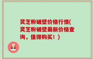 灵芝粉破壁价格行情(灵芝粉破壁最新价格查询，值得购买！)