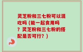灵芝粉和三七粉可以混吃吗 (能一起食用吗？灵芝粉和三七粉的搭配是否可行？)
