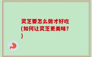 灵芝要怎么做才好吃 (如何让灵芝更美味？)
