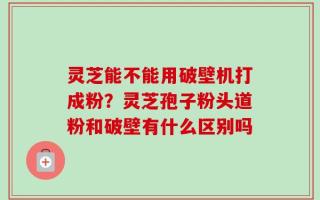 灵芝能不能用破壁机打成粉？灵芝孢子粉头道粉和破壁有什么区别吗