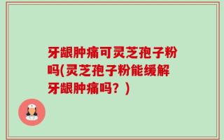 牙龈肿痛可灵芝孢子粉吗(灵芝孢子粉能缓解牙龈肿痛吗？)