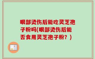 眼部烫伤后能吃灵芝孢子粉吗(眼部烫伤后能否食用灵芝孢子粉？)