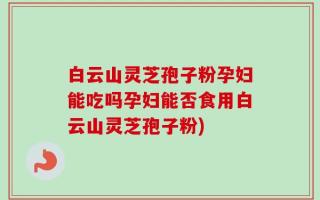白云山灵芝孢子粉孕妇能吃吗孕妇能否食用白云山灵芝孢子粉)