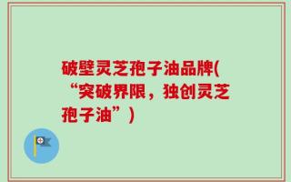 破壁灵芝孢子油品牌(“突破界限，独创灵芝孢子油”)