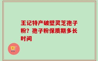 王记特产破壁灵芝孢子粉？孢子粉保质期多长时间