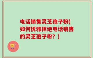 电话销售灵芝孢子粉(如何优雅拒绝电话销售的灵芝孢子粉？)