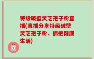 特级破壁灵芝孢子粉直播(直播分享特级破壁灵芝孢子粉，拥抱健康生活)