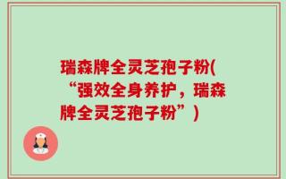 瑞森牌全灵芝孢子粉(“强效全身养护，瑞森牌全灵芝孢子粉”)