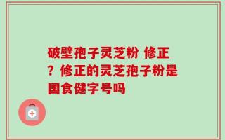 破壁孢子灵芝粉 修正？修正的灵芝孢子粉是国食健字号吗