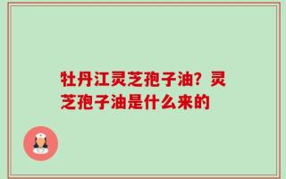 牡丹江灵芝孢子油？灵芝孢子油是什么来的