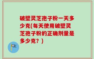 破壁灵芝孢子粉一天多少克(每天使用破壁灵芝孢子粉的正确剂量是多少克？)