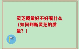 灵芝质量好不好看什么 (如何判断灵芝的质量？)