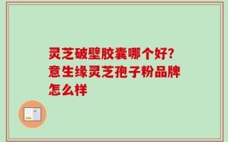 灵芝破壁胶囊哪个好？意生缘灵芝孢子粉品牌怎么样