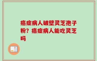 癌症病人破壁灵芝孢子粉？癌症病人能吃灵芝吗