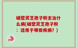 破壁灵芝孢子粉主治什么病(破壁灵芝孢子粉：适用于哪些疾病？)