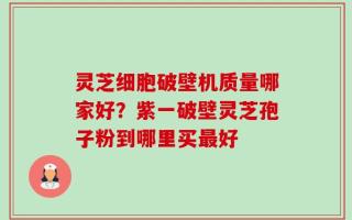 灵芝细胞破壁机质量哪家好？紫一破壁灵芝孢子粉到哪里买最好