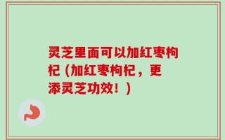 灵芝里面可以加红枣枸杞 (加红枣枸杞，更添灵芝功效！)