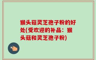 猴头菇灵芝孢子粉的好处(受欢迎的补品：猴头菇和灵芝孢子粉)