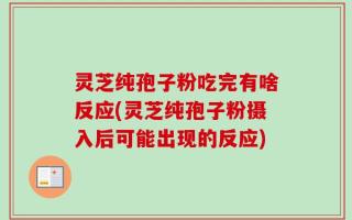 灵芝纯孢子粉吃完有啥反应(灵芝纯孢子粉摄入后可能出现的反应)