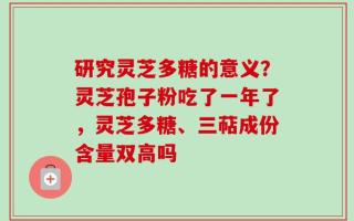 研究灵芝多糖的意义？灵芝孢子粉吃了一年了，灵芝多糖、三萜成份含量双高吗