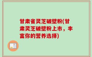 甘肃省灵芝破壁粉(甘肃灵芝破壁粉上市，丰富你的营养选择)