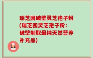瑞芝园破壁灵芝孢子粉(瑞芝园灵芝孢子粉：破壁制取最纯天然营养补充品)