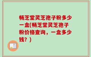 畅芝堂灵芝孢子粉多少一盒(畅芝堂灵芝孢子粉价格查询，一盒多少钱？)