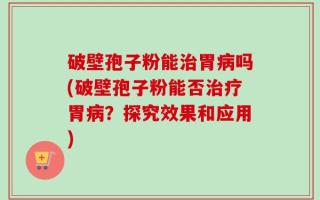 破壁孢子粉能治胃病吗(破壁孢子粉能否治疗胃病？探究效果和应用)
