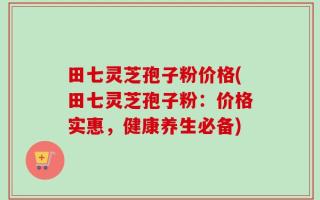 田七灵芝孢子粉价格(田七灵芝孢子粉：价格实惠，健康养生必备)