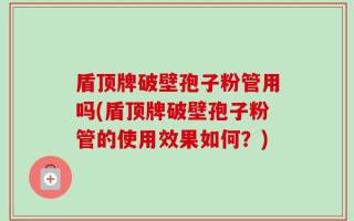 盾顶牌破壁孢子粉管用吗(盾顶牌破壁孢子粉管的使用效果如何？)