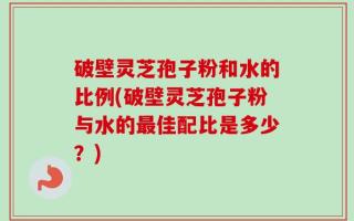 破壁灵芝孢子粉和水的比例(破壁灵芝孢子粉与水的最佳配比是多少？)