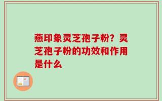 燕印象灵芝孢子粉？灵芝孢子粉的功效和作用是什么